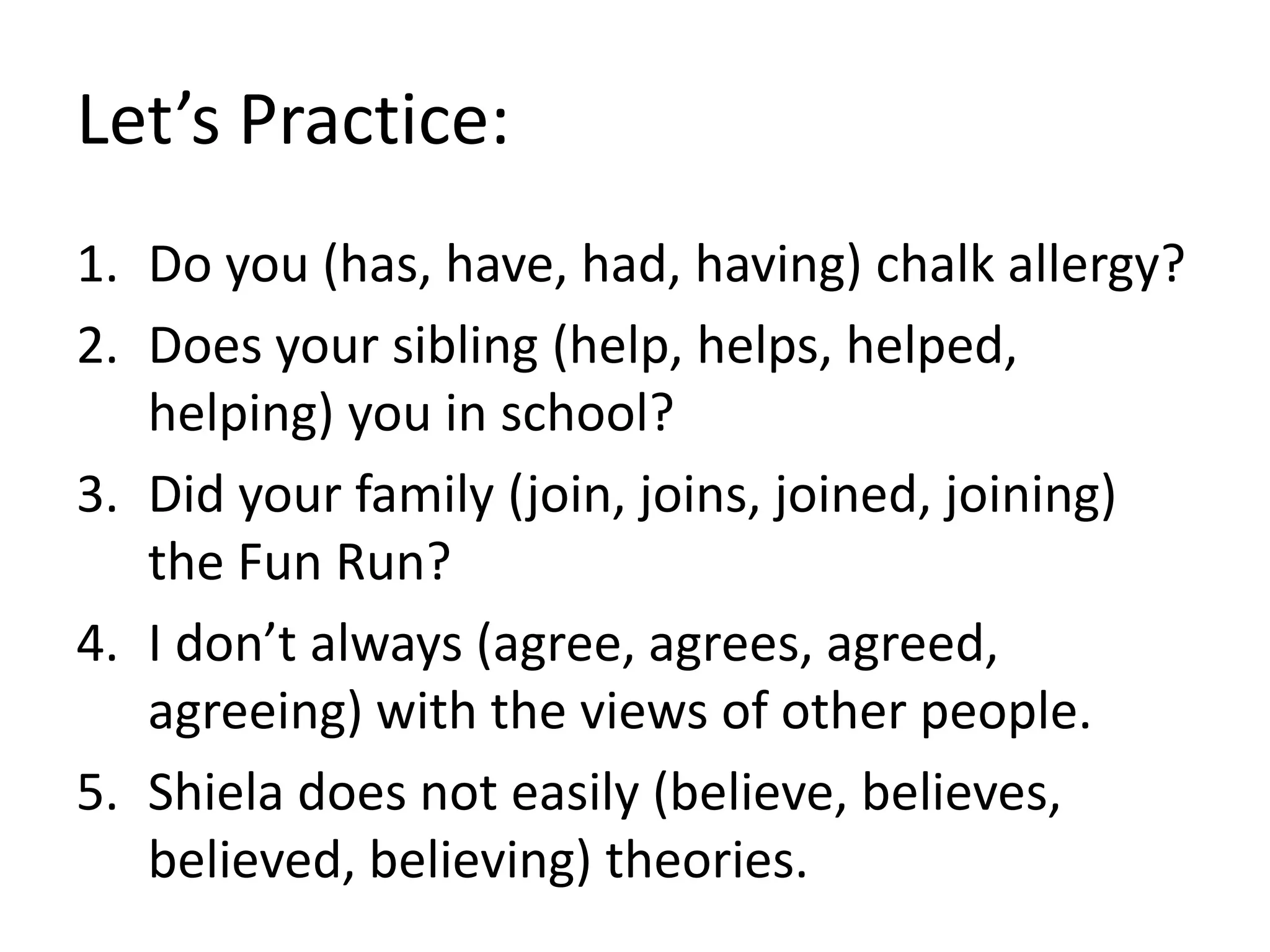 Let’s Practice:
1. Do you (has, have, had, having) chalk allergy?
2. Does your sibling (help, helps, helped,
helping) you in school?
3. Did your family (join, joins, joined, joining)
the Fun Run?
4. I don’t always (agree, agrees, agreed,
agreeing) with the views of other people.
5. Shiela does not easily (believe, believes,
believed, believing) theories.
 
