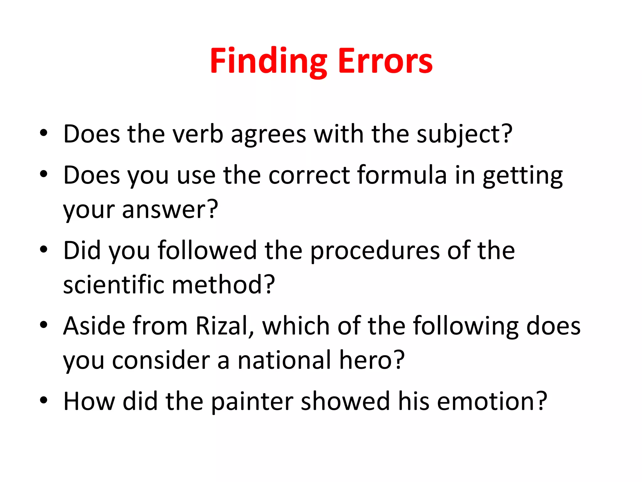 Finding Errors
• Does the verb agrees with the subject?
• Does you use the correct formula in getting
your answer?
• Did you followed the procedures of the
scientific method?
• Aside from Rizal, which of the following does
you consider a national hero?
• How did the painter showed his emotion?
 