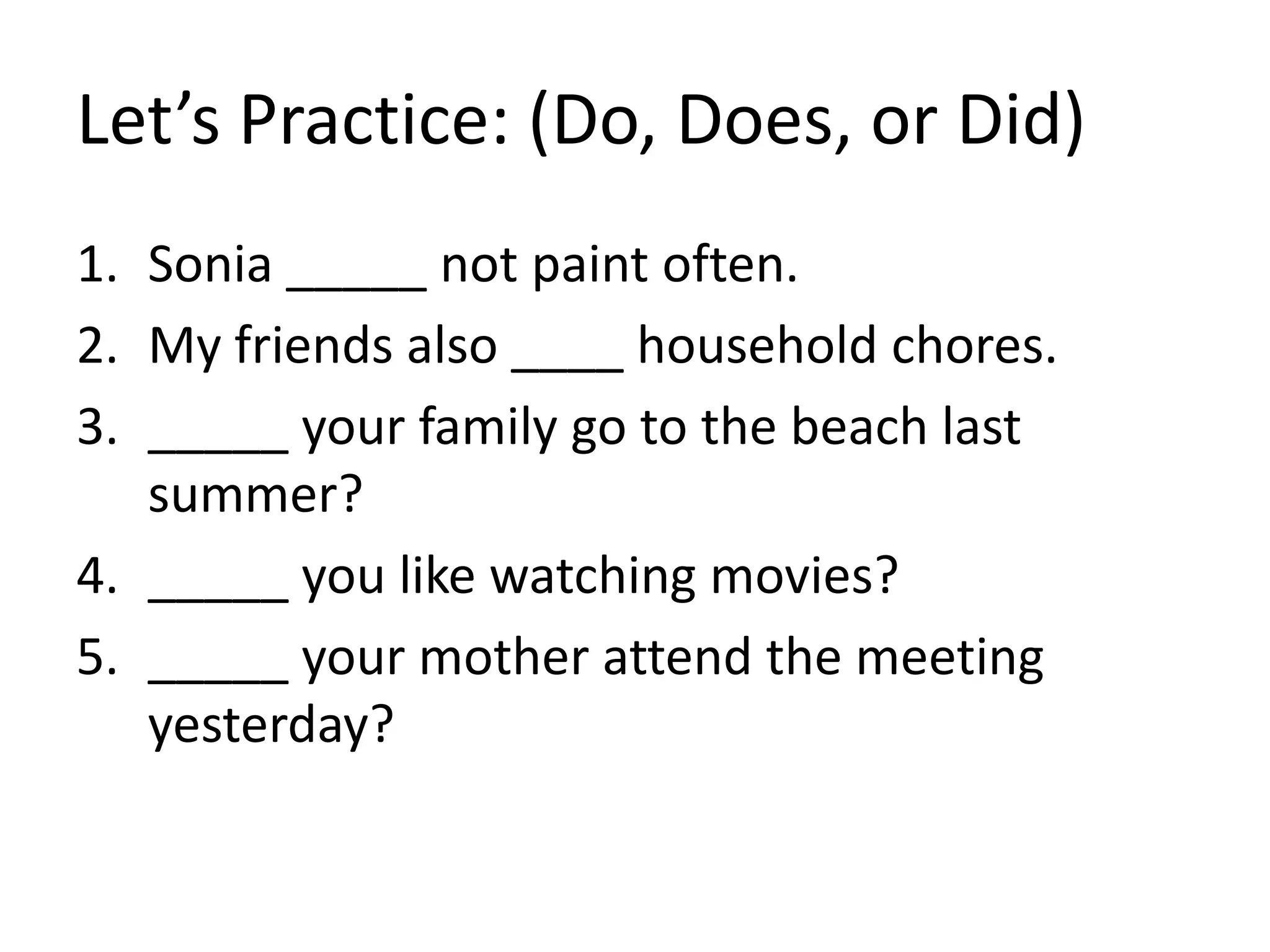 Let’s Practice: (Do, Does, or Did)
1. Sonia _____ not paint often.
2. My friends also ____ household chores.
3. _____ your family go to the beach last
summer?
4. _____ you like watching movies?
5. _____ your mother attend the meeting
yesterday?
 