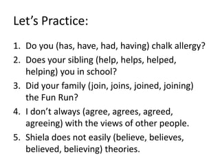 Let’s Practice:
1. Do you (has, have, had, having) chalk allergy?
2. Does your sibling (help, helps, helped,
helping) you in school?
3. Did your family (join, joins, joined, joining)
the Fun Run?
4. I don’t always (agree, agrees, agreed,
agreeing) with the views of other people.
5. Shiela does not easily (believe, believes,
believed, believing) theories.
 