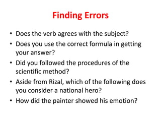 Finding Errors
• Does the verb agrees with the subject?
• Does you use the correct formula in getting
your answer?
• Did you followed the procedures of the
scientific method?
• Aside from Rizal, which of the following does
you consider a national hero?
• How did the painter showed his emotion?
 