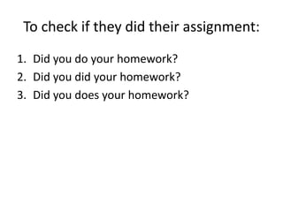 To check if they did their assignment:
1. Did you do your homework?
2. Did you did your homework?
3. Did you does your homework?
 
