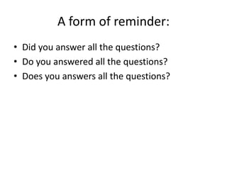 A form of reminder:
• Did you answer all the questions?
• Do you answered all the questions?
• Does you answers all the questions?
 