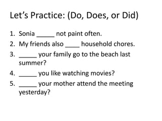 Let’s Practice: (Do, Does, or Did)
1. Sonia _____ not paint often.
2. My friends also ____ household chores.
3. _____ your family go to the beach last
summer?
4. _____ you like watching movies?
5. _____ your mother attend the meeting
yesterday?
 