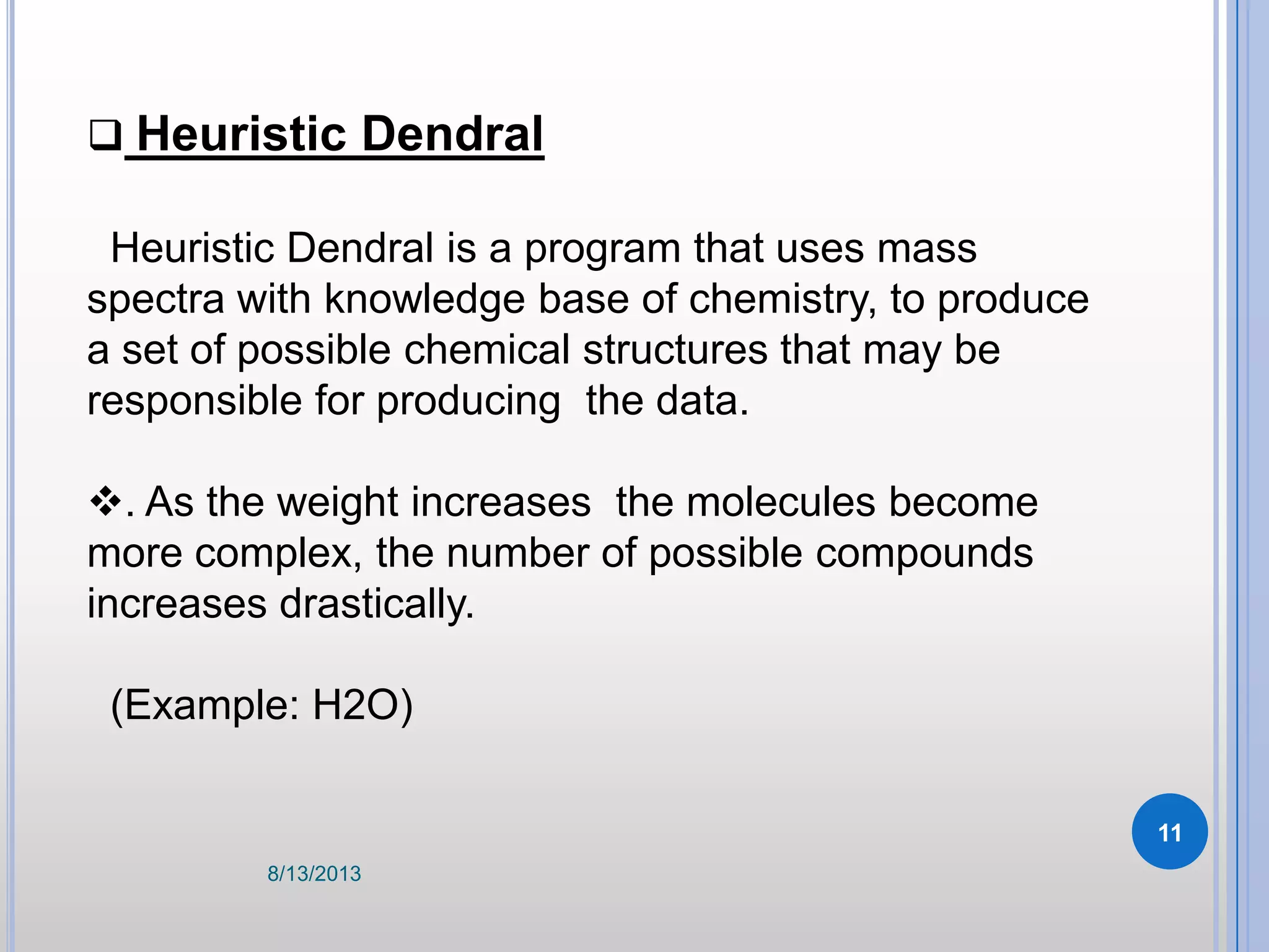  Heuristic Dendral
Heuristic Dendral is a program that uses mass
spectra with knowledge base of chemistry, to produce
a set of possible chemical structures that may be
responsible for producing the data.
. As the weight increases the molecules become
more complex, the number of possible compounds
increases drastically.
(Example: H2O)
8/13/2013
11
 