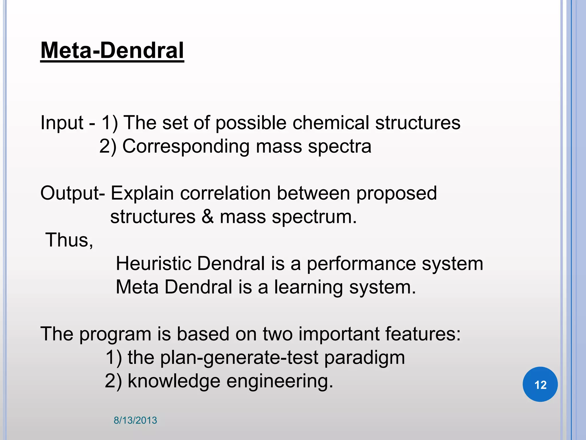 Meta-Dendral
Input - 1) The set of possible chemical structures
2) Corresponding mass spectra
Output- Explain correlation between proposed
structures & mass spectrum.
Thus,
Heuristic Dendral is a performance system
Meta Dendral is a learning system.
The program is based on two important features:
1) the plan-generate-test paradigm
2) knowledge engineering.
8/13/2013
12
 