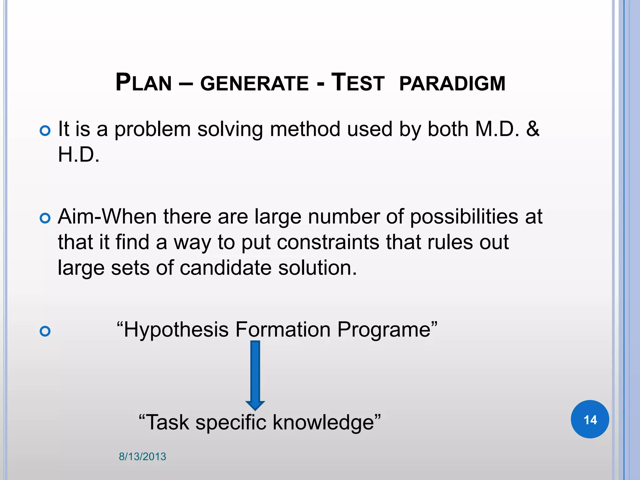 PLAN – GENERATE - TEST PARADIGM
 It is a problem solving method used by both M.D. &
H.D.
 Aim-When there are large number of possibilities at
that it find a way to put constraints that rules out
large sets of candidate solution.
 “Hypothesis Formation Programe”
“Task specific knowledge”
8/13/2013
14
 