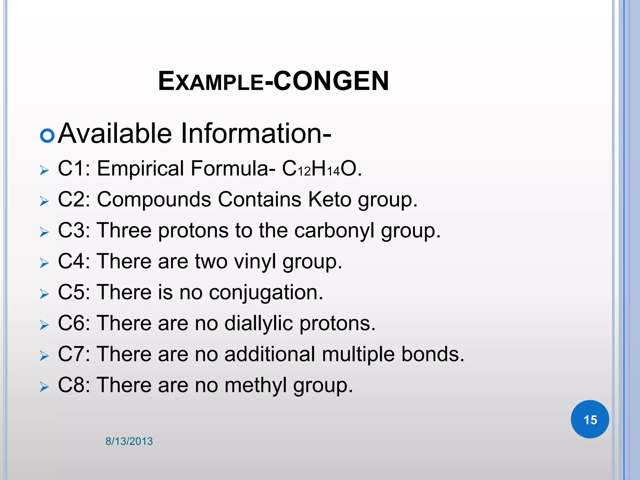 EXAMPLE-CONGEN
Available Information-
 C1: Empirical Formula- C12H14O.
 C2: Compounds Contains Keto group.
 C3: Three protons to the carbonyl group.
 C4: There are two vinyl group.
 C5: There is no conjugation.
 C6: There are no diallylic protons.
 C7: There are no additional multiple bonds.
 C8: There are no methyl group.
8/13/2013
15
 