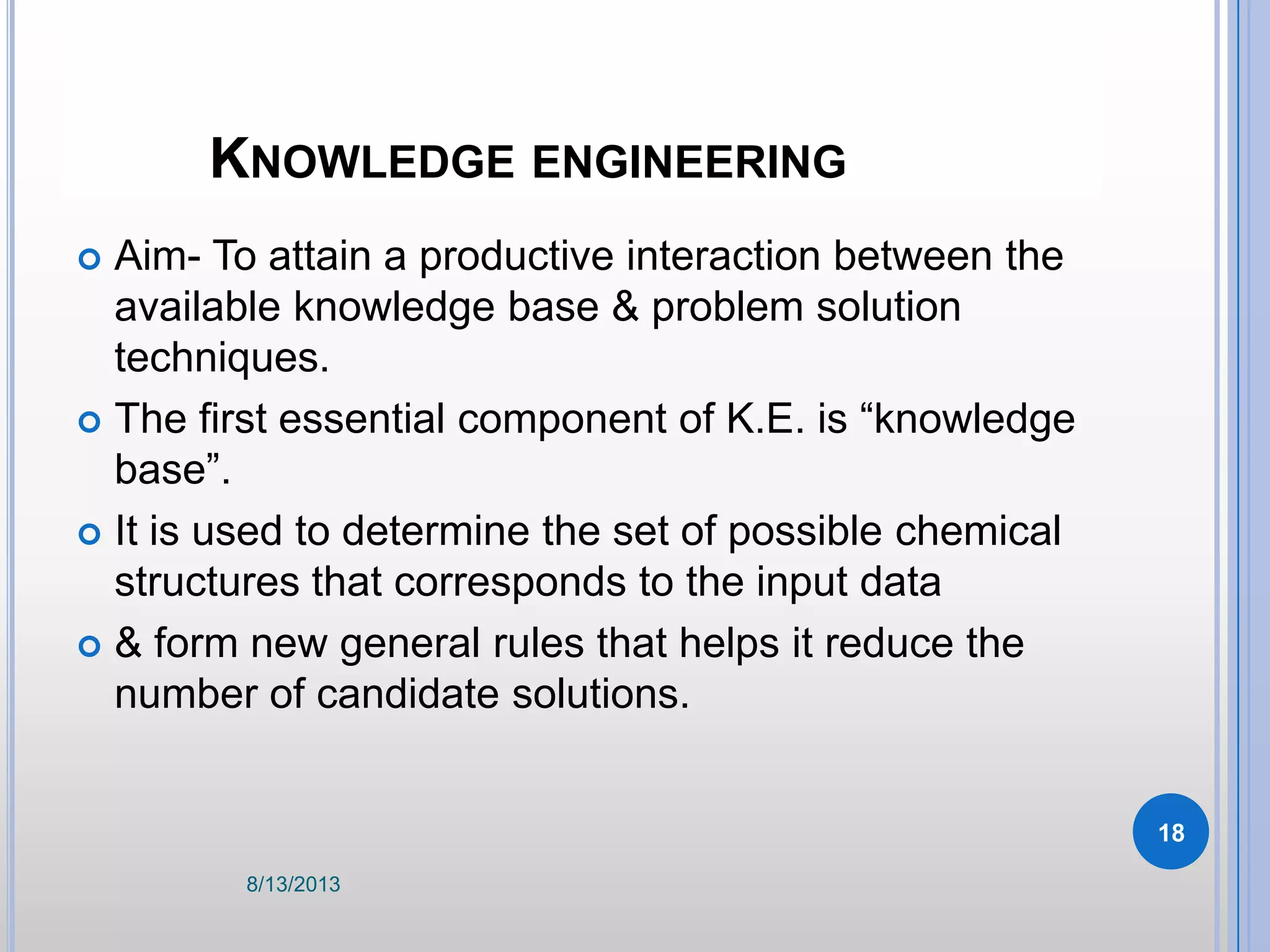 KNOWLEDGE ENGINEERING
 Aim- To attain a productive interaction between the
available knowledge base & problem solution
techniques.
 The first essential component of K.E. is “knowledge
base”.
 It is used to determine the set of possible chemical
structures that corresponds to the input data
 & form new general rules that helps it reduce the
number of candidate solutions.
8/13/2013
18
 