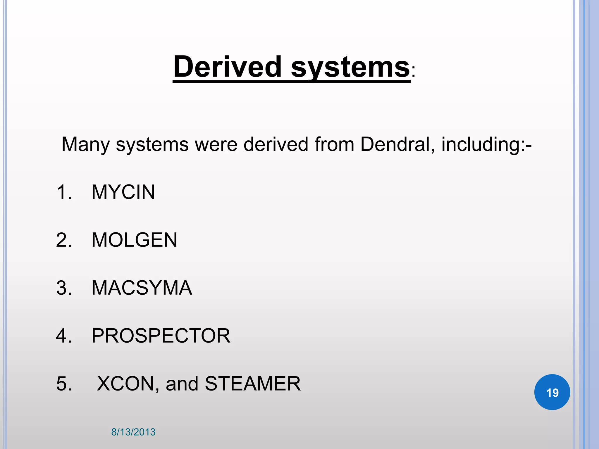 Derived systems:
Many systems were derived from Dendral, including:-
1. MYCIN
2. MOLGEN
3. MACSYMA
4. PROSPECTOR
5. XCON, and STEAMER
8/13/2013
19
 