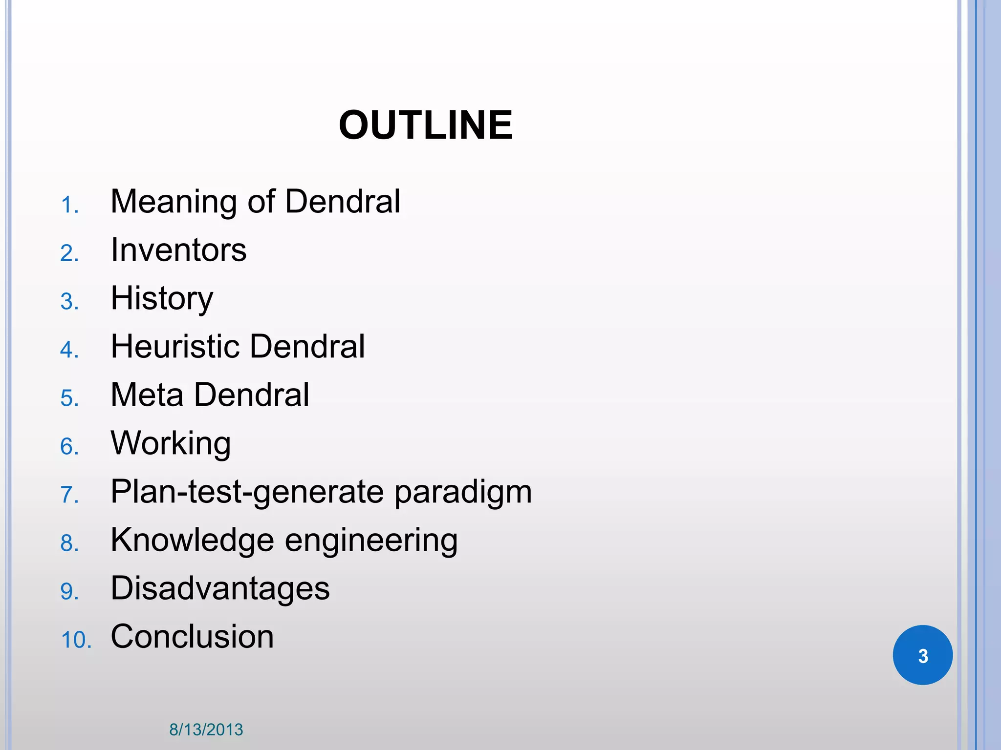 OUTLINE
1. Meaning of Dendral
2. Inventors
3. History
4. Heuristic Dendral
5. Meta Dendral
6. Working
7. Plan-test-generate paradigm
8. Knowledge engineering
9. Disadvantages
10. Conclusion
8/13/2013
3
 