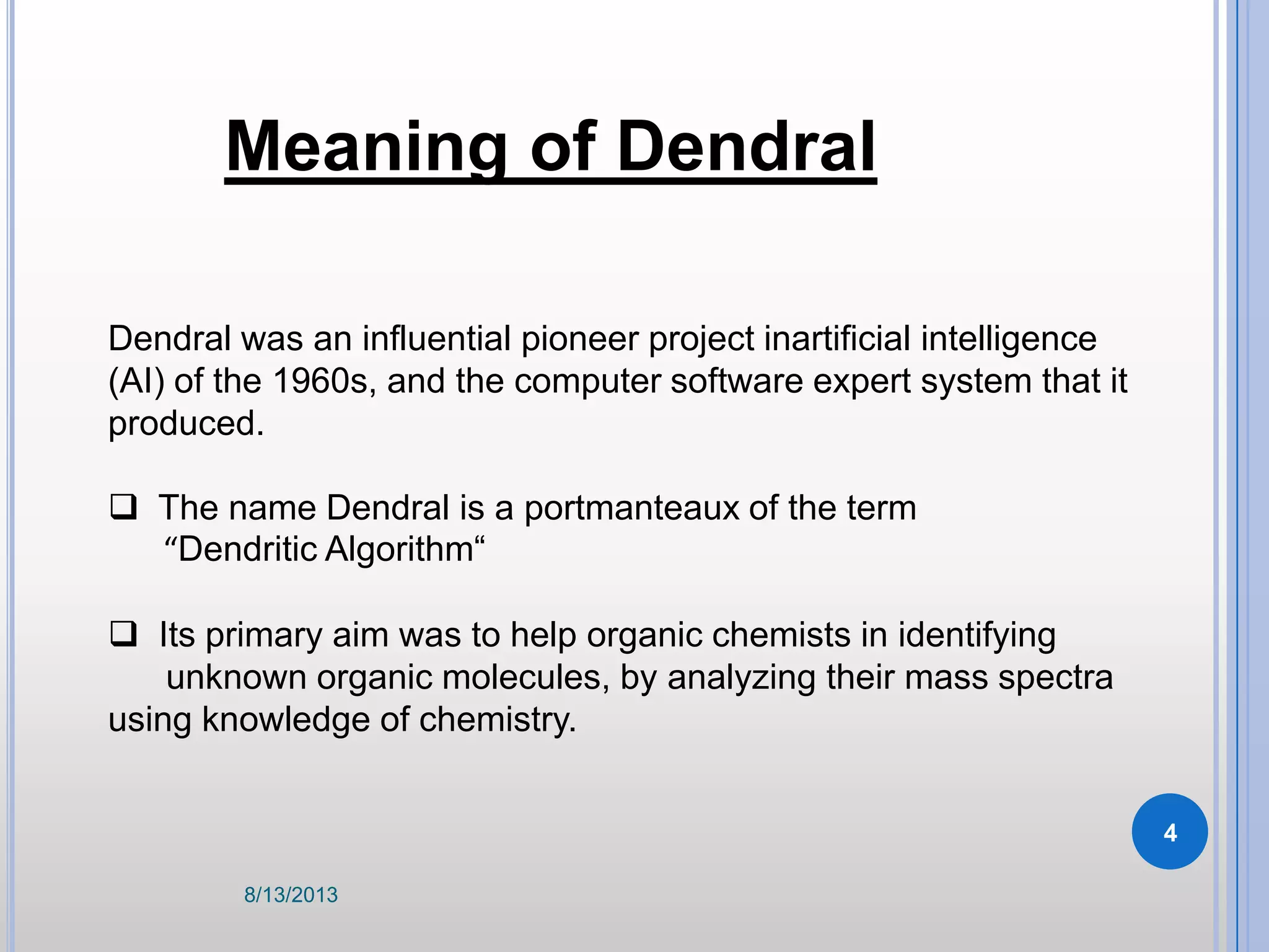 Dendral was an influential pioneer project inartificial intelligence
(AI) of the 1960s, and the computer software expert system that it
produced.
 The name Dendral is a portmanteaux of the term
“Dendritic Algorithm“
 Its primary aim was to help organic chemists in identifying
unknown organic molecules, by analyzing their mass spectra
using knowledge of chemistry.
Meaning of Dendral
8/13/2013
4
 
