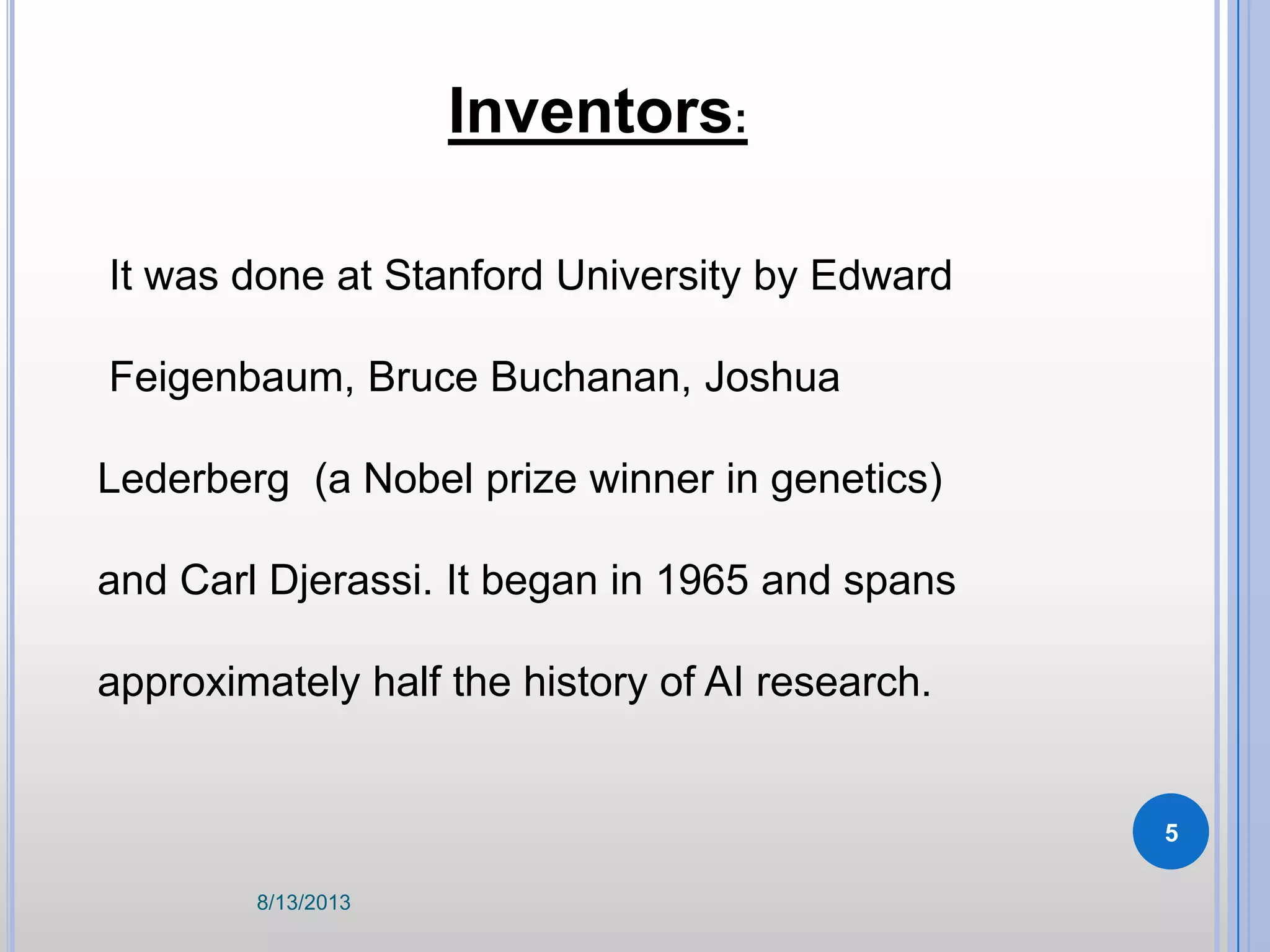 Inventors:
It was done at Stanford University by Edward
Feigenbaum, Bruce Buchanan, Joshua
Lederberg (a Nobel prize winner in genetics)
and Carl Djerassi. It began in 1965 and spans
approximately half the history of AI research.
8/13/2013
5
 