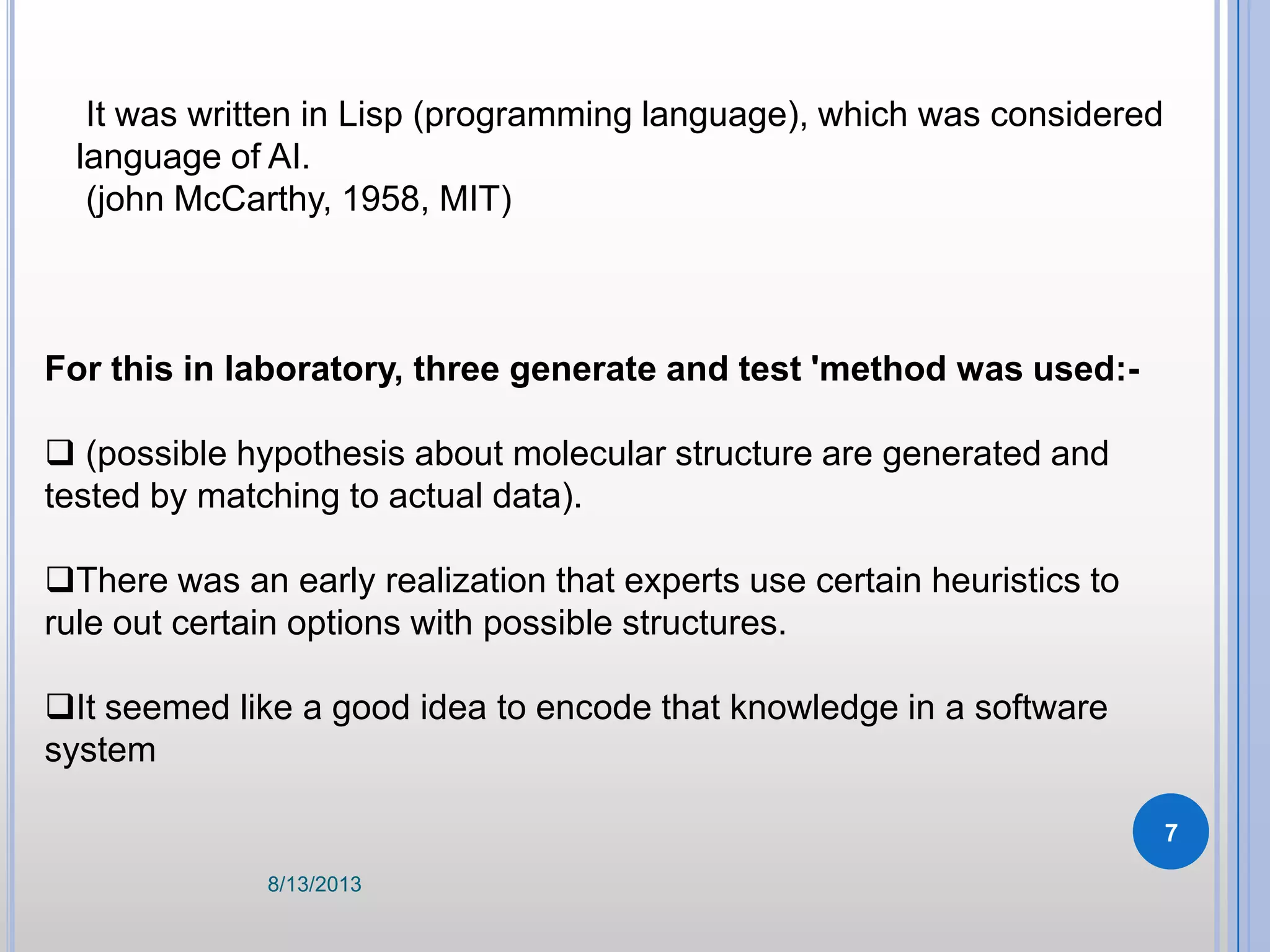 It was written in Lisp (programming language), which was considered
language of AI.
(john McCarthy, 1958, MIT)
For this in laboratory, three generate and test 'method was used:-
 (possible hypothesis about molecular structure are generated and
tested by matching to actual data).
There was an early realization that experts use certain heuristics to
rule out certain options with possible structures.
It seemed like a good idea to encode that knowledge in a software
system
8/13/2013
7
 