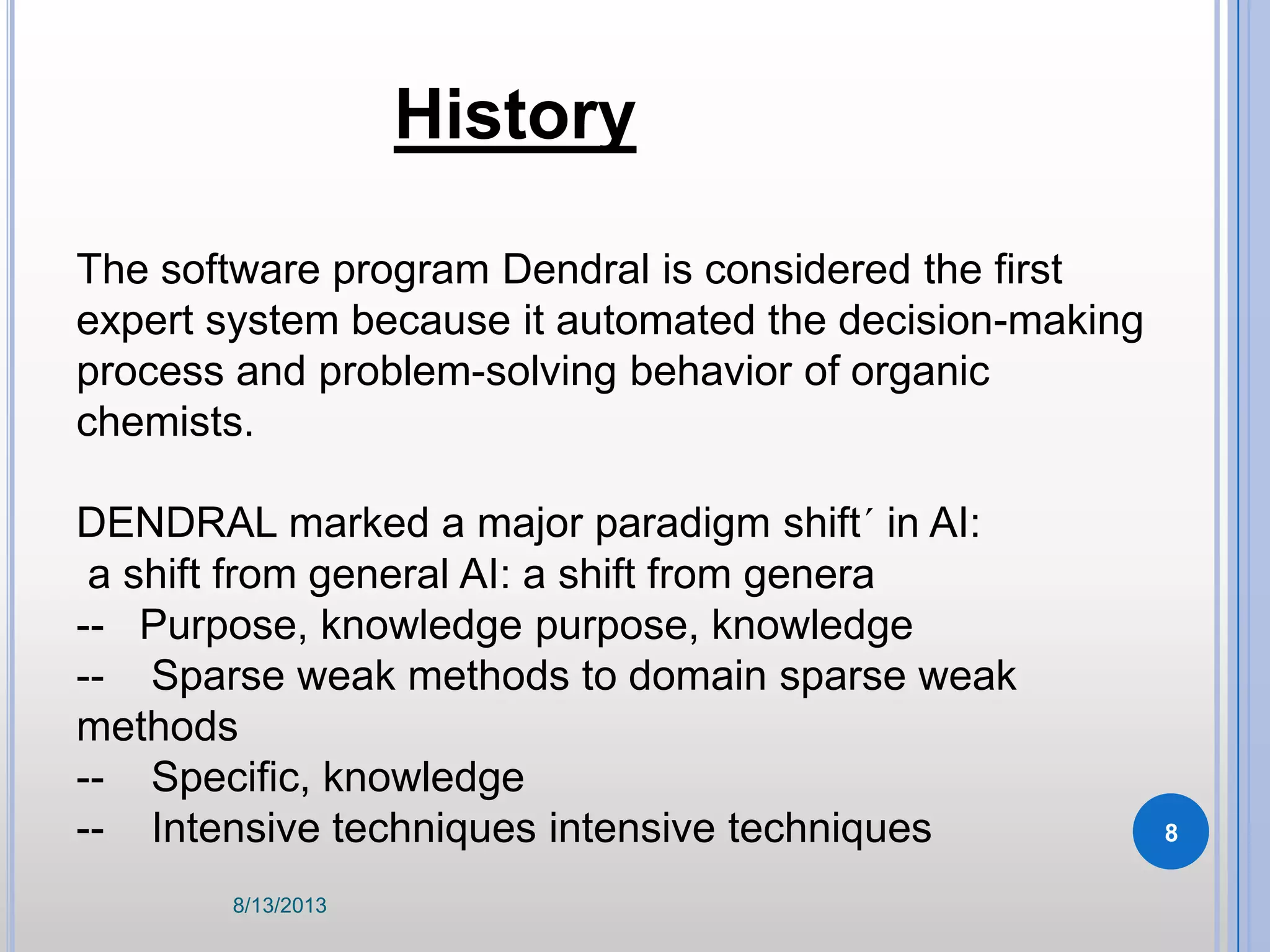 The software program Dendral is considered the first
expert system because it automated the decision-making
process and problem-solving behavior of organic
chemists.
DENDRAL marked a major paradigm shift´ in AI:
a shift from general AI: a shift from genera
-- Purpose, knowledge purpose, knowledge
-- Sparse weak methods to domain sparse weak
methods
-- Specific, knowledge
-- Intensive techniques intensive techniques
History
8/13/2013
8
 