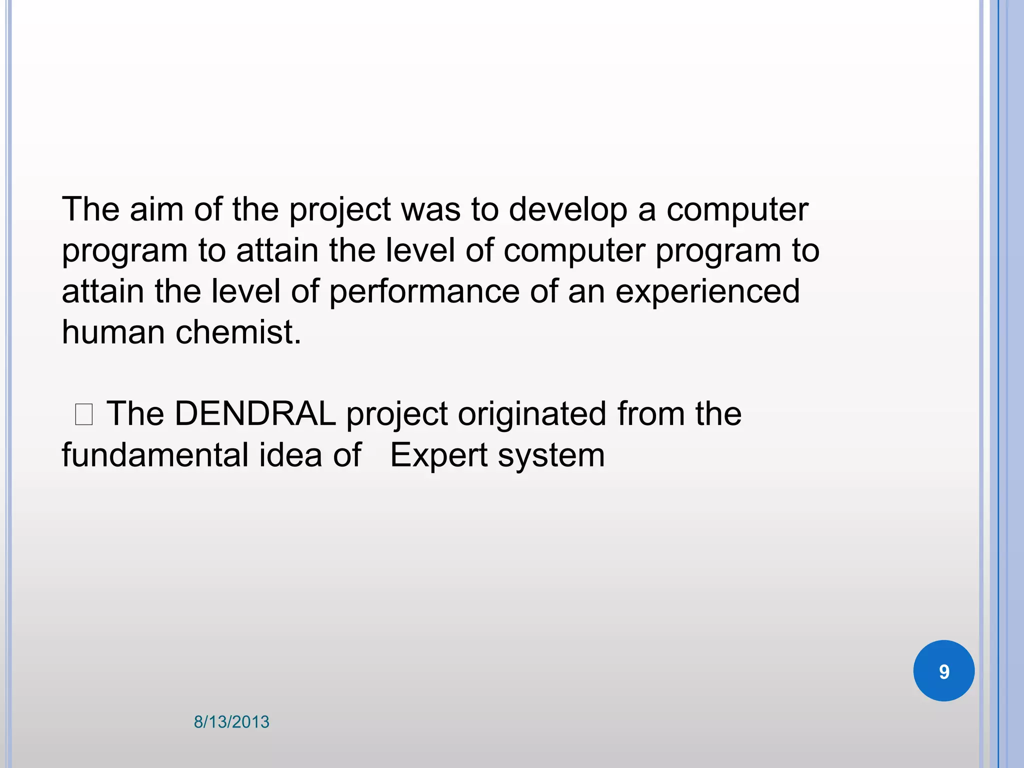 The aim of the project was to develop a computer
program to attain the level of computer program to
attain the level of performance of an experienced
human chemist.
The DENDRAL project originated from the
fundamental idea of Expert system
8/13/2013
9
 