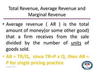 Total Revenue, Average Revenue and
Marginal Revenue
• Average revenue ( AR ) is the total
amount of money(or some other good)
that a firm receives from the sale
divided by the number of units of
goods sold.
• AR = TR/Q, since TR=P x Q, then AR =
P for single pricing practice
13 August 2013 25
 