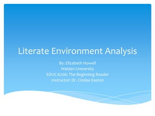 Literate Environment Analysis
By: Elizabeth Howell
Walden University
EDUC 6706: The Beginning Reader
Instructor: Dr. Cindee Easton
 