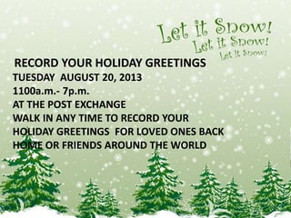RECORD YOUR HOLIDAY GREETINGS
TUESDAY AUGUST 20, 2013
1100a.m.- 7p.m.
AT THE POST EXCHANGE
WALK IN ANY TIME TO RECORD YOUR
HOLIDAY GREETINGS FOR LOVED ONES BACK
HOME OR FRIENDS AROUND THE WORLD
 