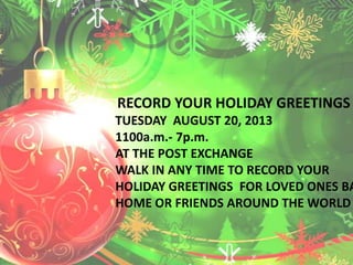RECORD YOUR HOLIDAY GREETINGS
TUESDAY AUGUST 20, 2013
1100a.m.- 7p.m.
AT THE POST EXCHANGE
WALK IN ANY TIME TO RECORD YOUR
HOLIDAY GREETINGS FOR LOVED ONES BA
HOME OR FRIENDS AROUND THE WORLD
 