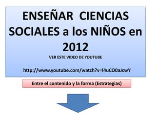 ENSEÑAR CIENCIAS
SOCIALES a los NIÑOS en
2012
VER ESTE VIDEO DE YOUTUBE
http://www.youtube.com/watch?v=l4uCO0aJcwY
Entre el contenido y la forma (Estrategias)
 
