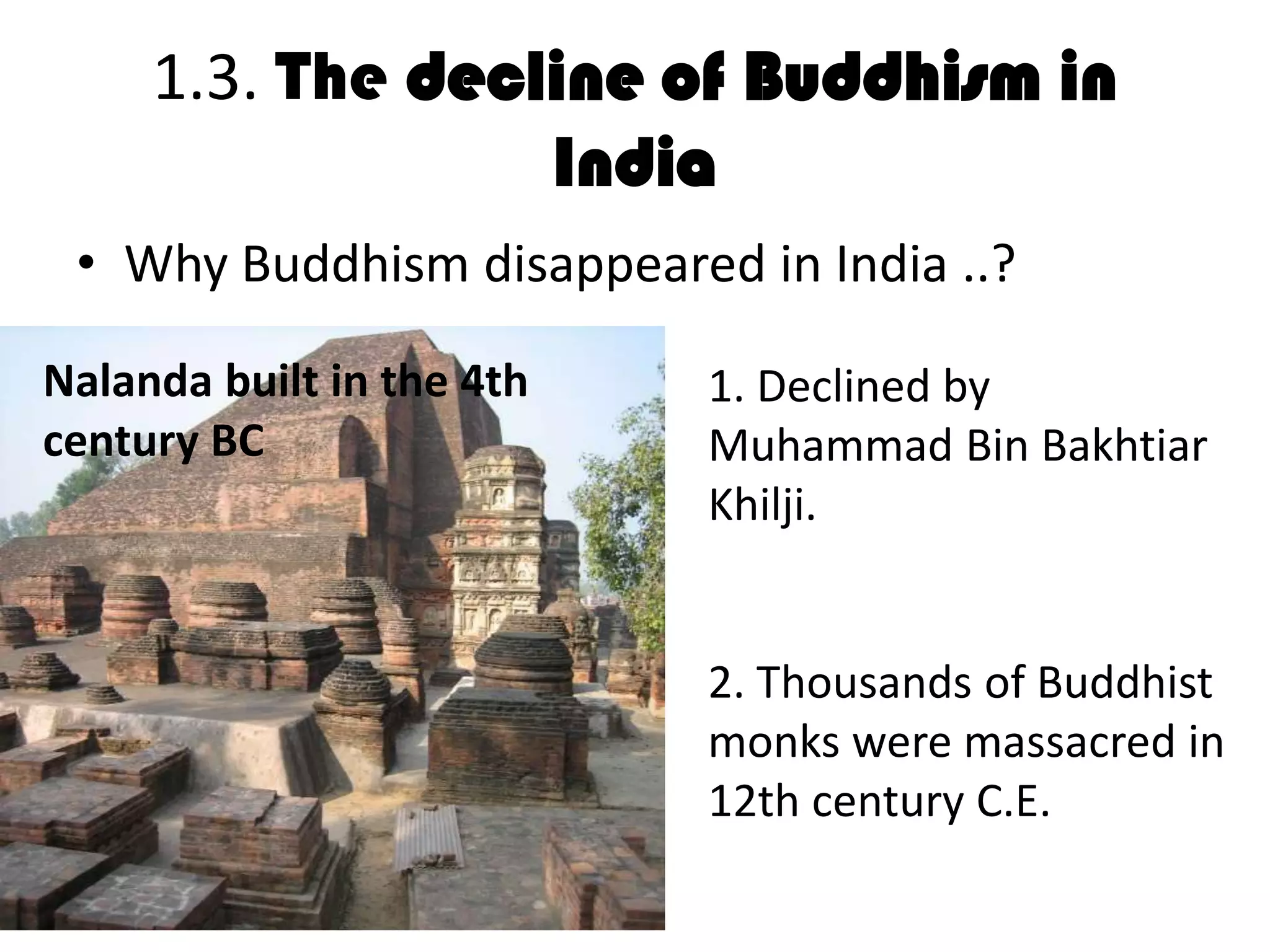 1.3. The decline of Buddhism in
India
• Why Buddhism disappeared in India ..?
• D
1. Declined by
Muhammad Bin Bakhtiar
Khilji.
2. Thousands of Buddhist
monks were massacred in
12th century C.E.
Nalanda built in the 4th
century BC
 