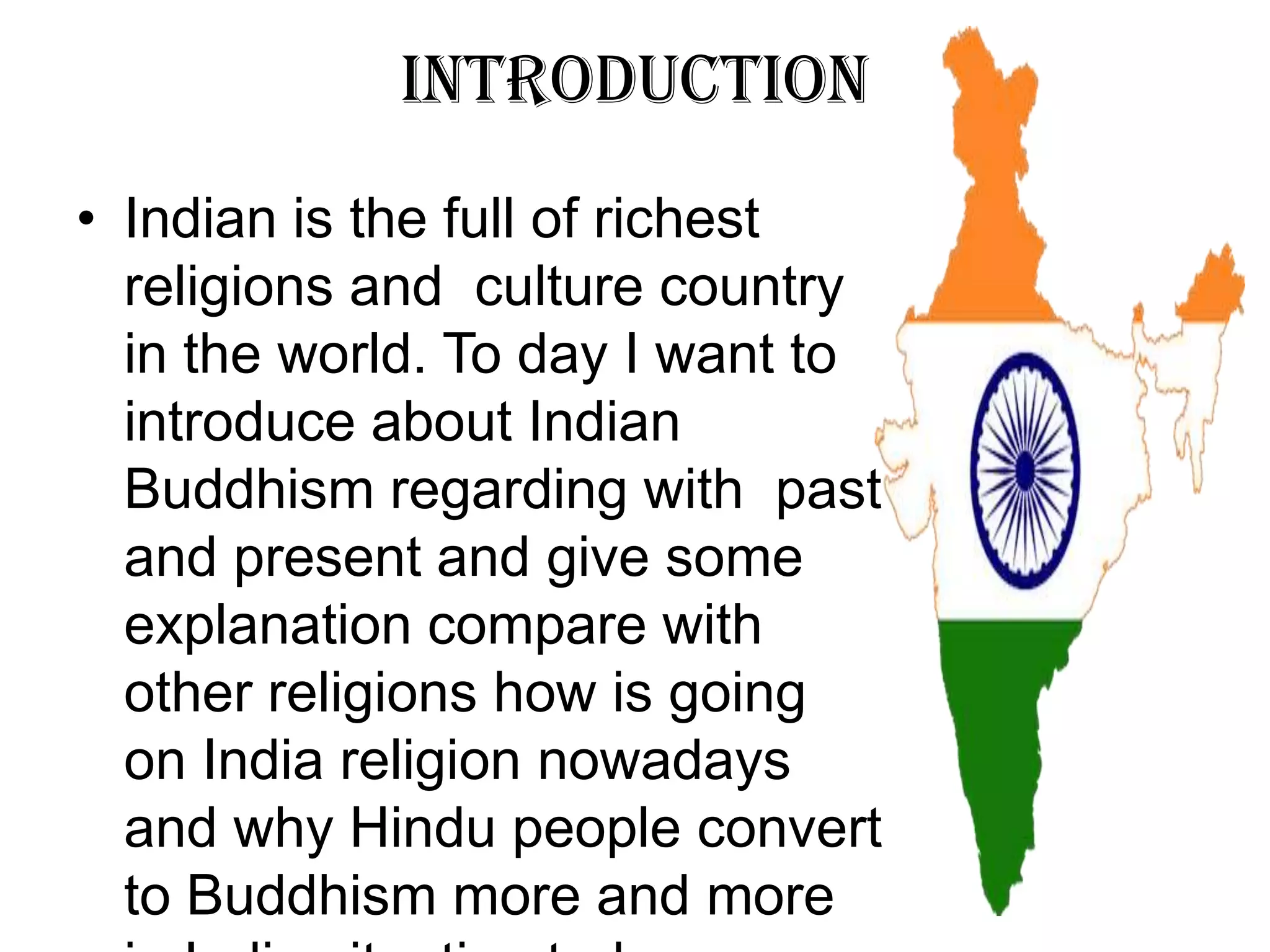 Introduction
• Indian is the full of richest
religions and culture country
in the world. To day I want to
introduce about Indian
Buddhism regarding with past
and present and give some
explanation compare with
other religions how is going
on India religion nowadays
and why Hindu people convert
to Buddhism more and more
 