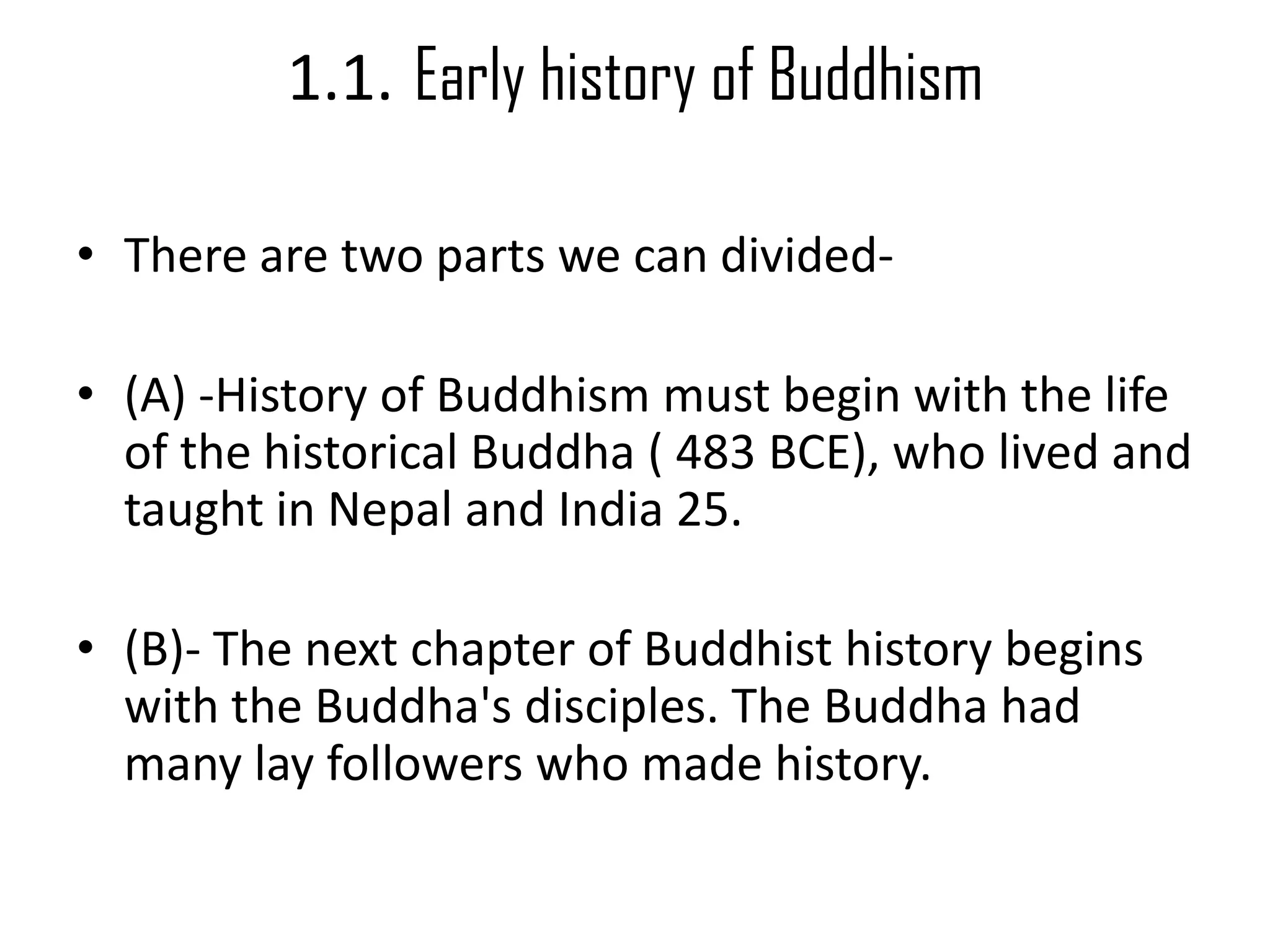 1.1. Early history of Buddhism
• There are two parts we can divided-
• (A) -History of Buddhism must begin with the life
of the historical Buddha ( 483 BCE), who lived and
taught in Nepal and India 25.
• (B)- The next chapter of Buddhist history begins
with the Buddha's disciples. The Buddha had
many lay followers who made history.
 