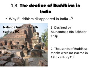 1.3. The decline of Buddhism in
India
• Why Buddhism disappeared in India ..?
• D
1. Declined by
Muhammad Bin Bakhtiar
Khilji.
2. Thousands of Buddhist
monks were massacred in
12th century C.E.
Nalanda built in the 4th
century BC
 