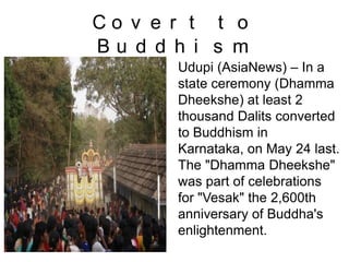 C o v e r t t o
B u d d h i s m
Udupi (AsiaNews) – In a
state ceremony (Dhamma
Dheekshe) at least 2
thousand Dalits converted
to Buddhism in
Karnataka, on May 24 last.
The "Dhamma Dheekshe"
was part of celebrations
for "Vesak" the 2,600th
anniversary of Buddha's
enlightenment.
 