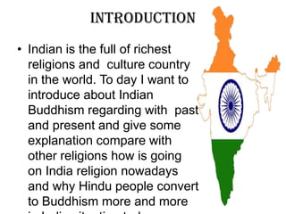 Introduction
• Indian is the full of richest
religions and culture country
in the world. To day I want to
introduce about Indian
Buddhism regarding with past
and present and give some
explanation compare with
other religions how is going
on India religion nowadays
and why Hindu people convert
to Buddhism more and more
 