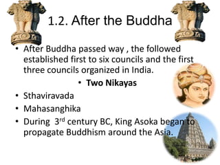 1.2. After the Buddha
• After Buddha passed way , the followed
established first to six councils and the first
three councils organized in India.
• Two Nikayas
• Sthaviravada
• Mahasanghika
• During 3rd century BC, King Asoka began to
propagate Buddhism around the Asia.
 