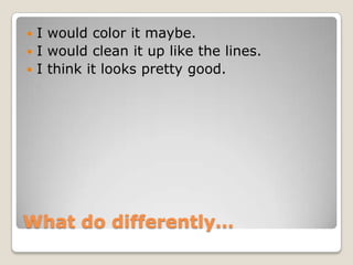 What do differently…
 I would color it maybe.
 I would clean it up like the lines.
 I think it looks pretty good.
 