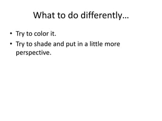 What to do differently…
• Try to color it.
• Try to shade and put in a little more
perspective.
 
