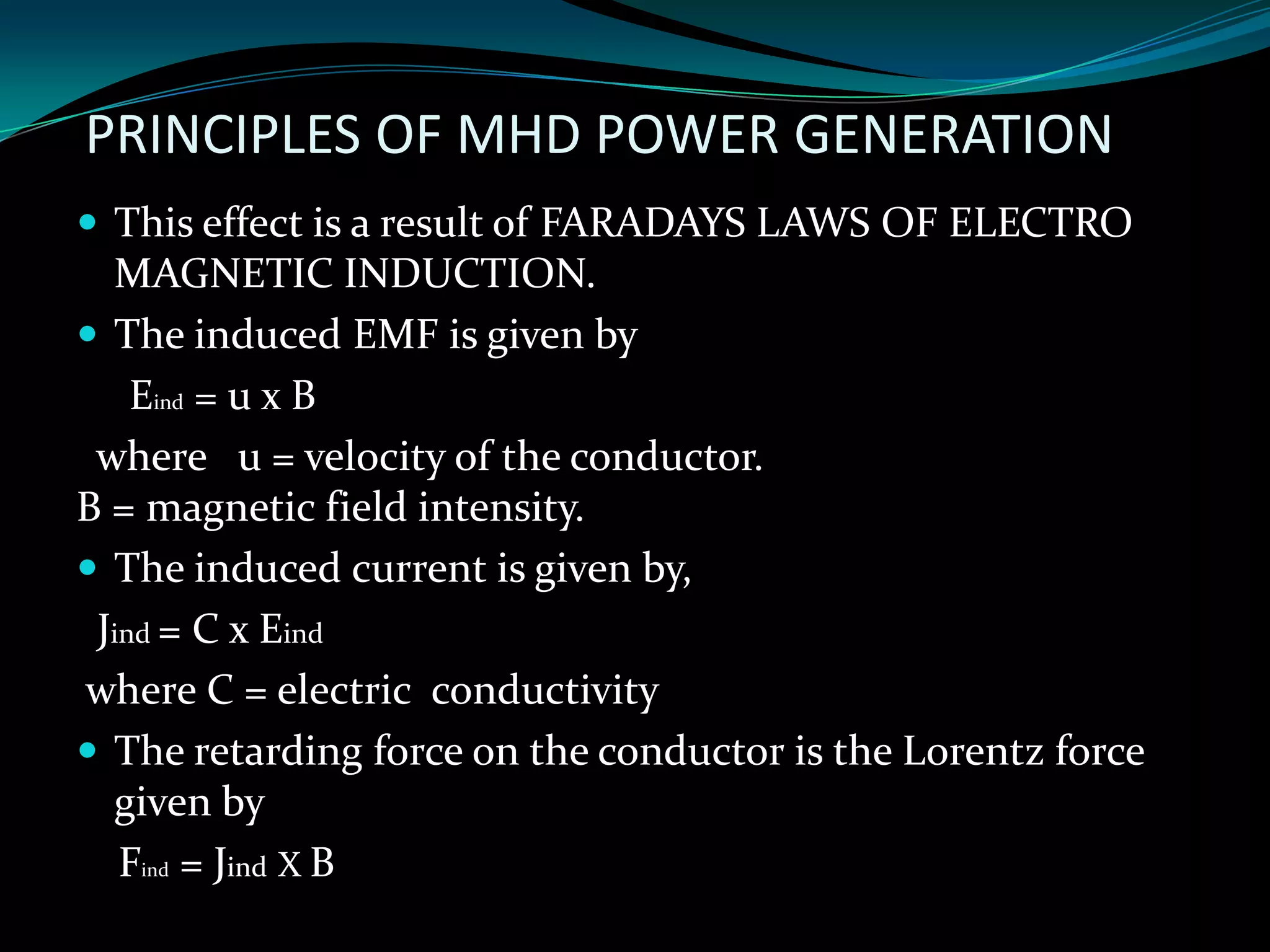 PRINCIPLES OF MHD POWER GENERATION
 This effect is a result of FARADAYS LAWS OF ELECTRO
MAGNETIC INDUCTION.
 The induced EMF is given by
Eind = u x B
where u = velocity of the conductor.
B = magnetic field intensity.
 The induced current is given by,
Jind = C x Eind
where C = electric conductivity
 The retarding force on the conductor is the Lorentz force
given by
Find = Jind X B
 