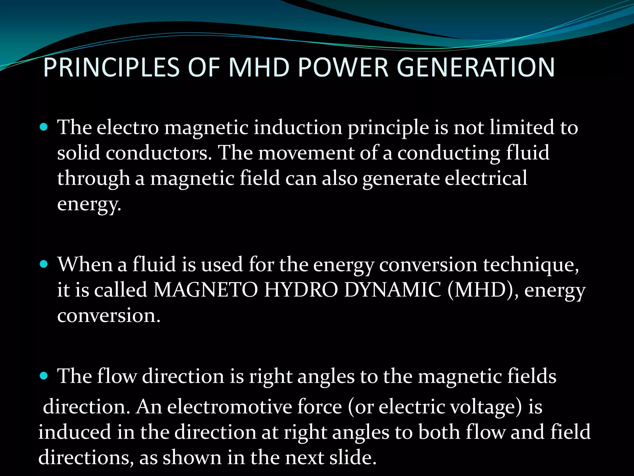PRINCIPLES OF MHD POWER GENERATION
 The electro magnetic induction principle is not limited to
solid conductors. The movement of a conducting fluid
through a magnetic field can also generate electrical
energy.
 When a fluid is used for the energy conversion technique,
it is called MAGNETO HYDRO DYNAMIC (MHD), energy
conversion.
 The flow direction is right angles to the magnetic fields
direction. An electromotive force (or electric voltage) is
induced in the direction at right angles to both flow and field
directions, as shown in the next slide.
 