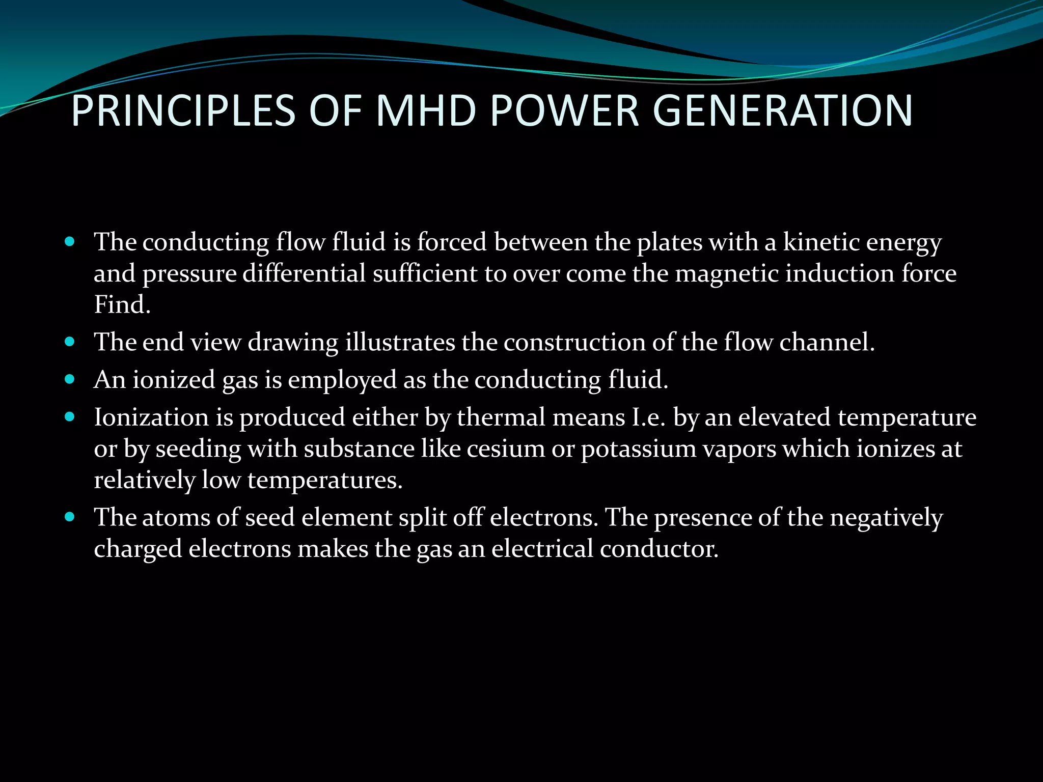 PRINCIPLES OF MHD POWER GENERATION
 The conducting flow fluid is forced between the plates with a kinetic energy
and pressure differential sufficient to over come the magnetic induction force
Find.
 The end view drawing illustrates the construction of the flow channel.
 An ionized gas is employed as the conducting fluid.
 Ionization is produced either by thermal means I.e. by an elevated temperature
or by seeding with substance like cesium or potassium vapors which ionizes at
relatively low temperatures.
 The atoms of seed element split off electrons. The presence of the negatively
charged electrons makes the gas an electrical conductor.
 