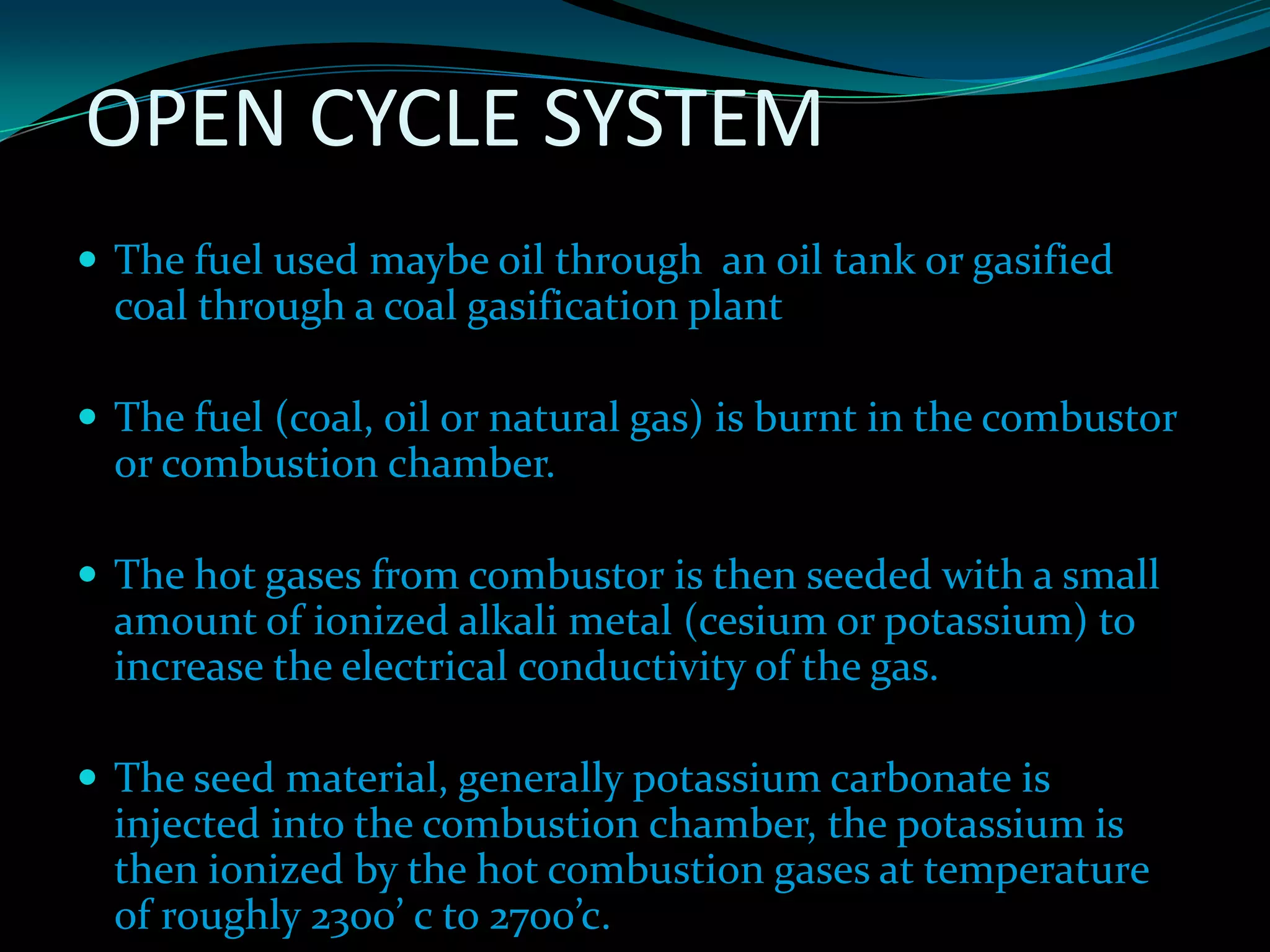 OPEN CYCLE SYSTEM
 The fuel used maybe oil through an oil tank or gasified
coal through a coal gasification plant
 The fuel (coal, oil or natural gas) is burnt in the combustor
or combustion chamber.
 The hot gases from combustor is then seeded with a small
amount of ionized alkali metal (cesium or potassium) to
increase the electrical conductivity of the gas.
 The seed material, generally potassium carbonate is
injected into the combustion chamber, the potassium is
then ionized by the hot combustion gases at temperature
of roughly 2300’ c to 2700’c.
 