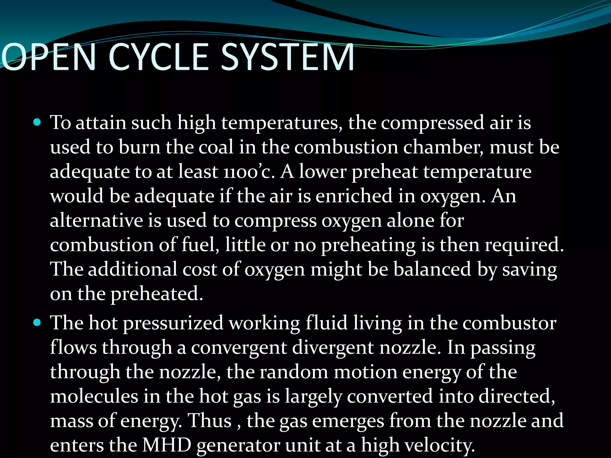 OPEN CYCLE SYSTEM
 To attain such high temperatures, the compressed air is
used to burn the coal in the combustion chamber, must be
adequate to at least 1100’c. A lower preheat temperature
would be adequate if the air is enriched in oxygen. An
alternative is used to compress oxygen alone for
combustion of fuel, little or no preheating is then required.
The additional cost of oxygen might be balanced by saving
on the preheated.
 The hot pressurized working fluid living in the combustor
flows through a convergent divergent nozzle. In passing
through the nozzle, the random motion energy of the
molecules in the hot gas is largely converted into directed,
mass of energy. Thus , the gas emerges from the nozzle and
enters the MHD generator unit at a high velocity.
 
