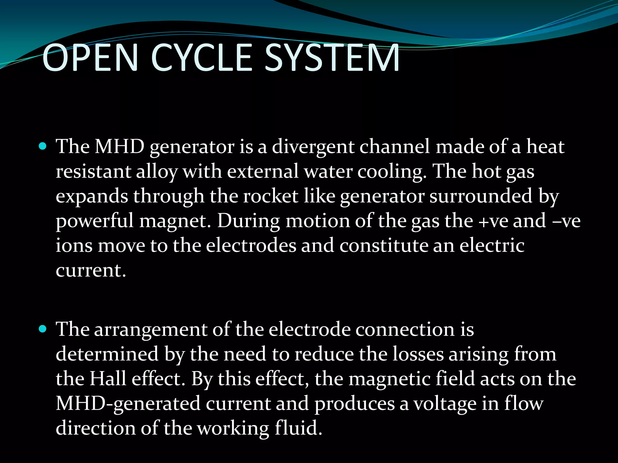 OPEN CYCLE SYSTEM
 The MHD generator is a divergent channel made of a heat
resistant alloy with external water cooling. The hot gas
expands through the rocket like generator surrounded by
powerful magnet. During motion of the gas the +ve and –ve
ions move to the electrodes and constitute an electric
current.
 The arrangement of the electrode connection is
determined by the need to reduce the losses arising from
the Hall effect. By this effect, the magnetic field acts on the
MHD-generated current and produces a voltage in flow
direction of the working fluid.
 