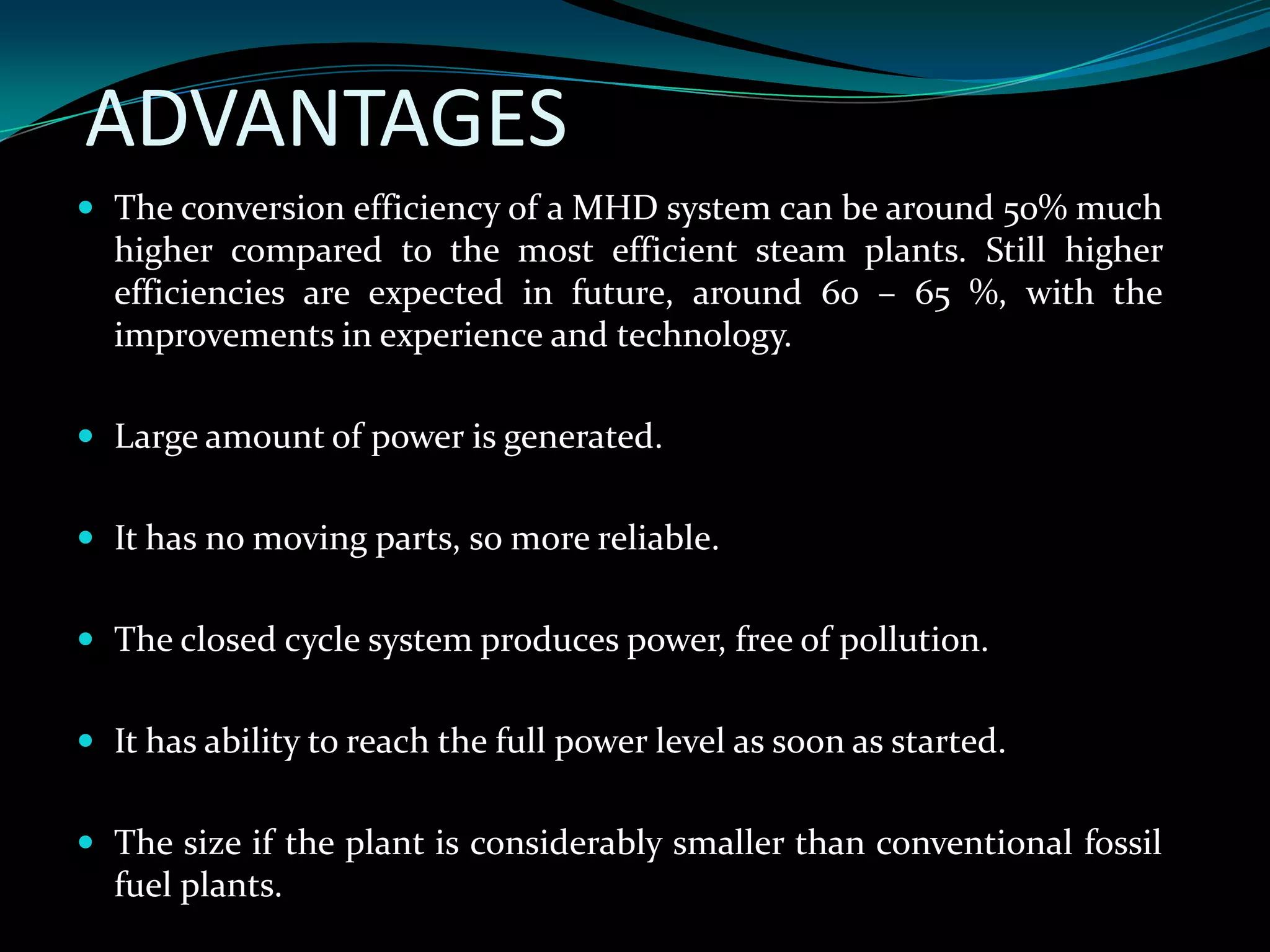 ADVANTAGES
 The conversion efficiency of a MHD system can be around 50% much
higher compared to the most efficient steam plants. Still higher
efficiencies are expected in future, around 60 – 65 %, with the
improvements in experience and technology.
 Large amount of power is generated.
 It has no moving parts, so more reliable.
 The closed cycle system produces power, free of pollution.
 It has ability to reach the full power level as soon as started.
 The size if the plant is considerably smaller than conventional fossil
fuel plants.
 