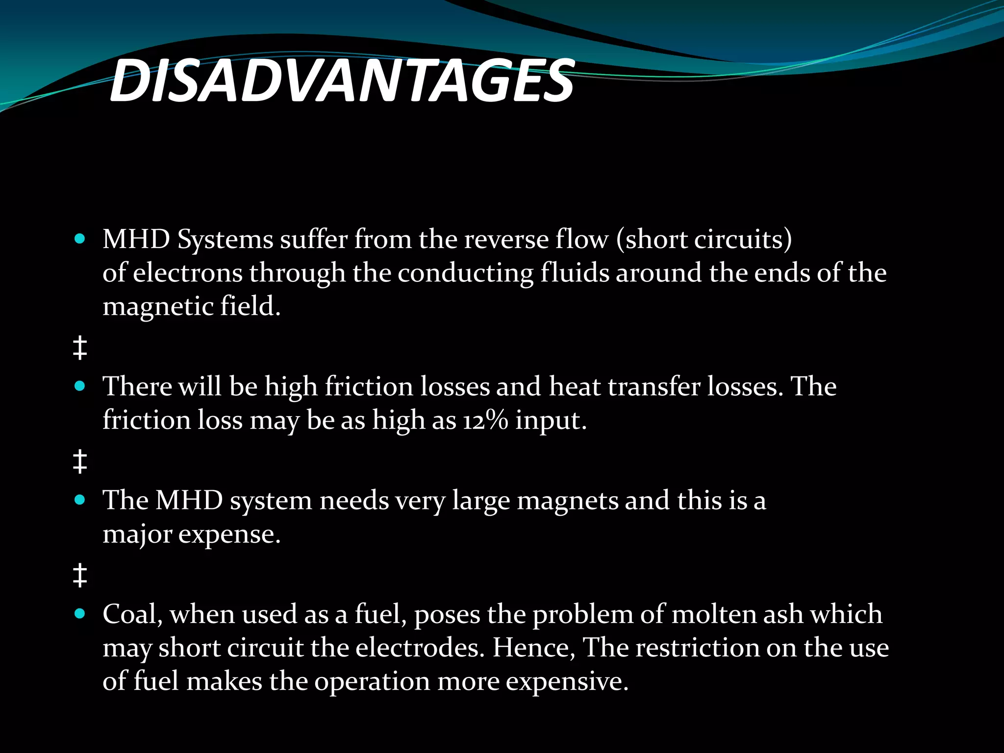 DISADVANTAGES
 MHD Systems suffer from the reverse flow (short circuits)
of electrons through the conducting fluids around the ends of the
magnetic field.
‡
 There will be high friction losses and heat transfer losses. The
friction loss may be as high as 12% input.
‡
 The MHD system needs very large magnets and this is a
major expense.
‡
 Coal, when used as a fuel, poses the problem of molten ash which
may short circuit the electrodes. Hence, The restriction on the use
of fuel makes the operation more expensive.
 