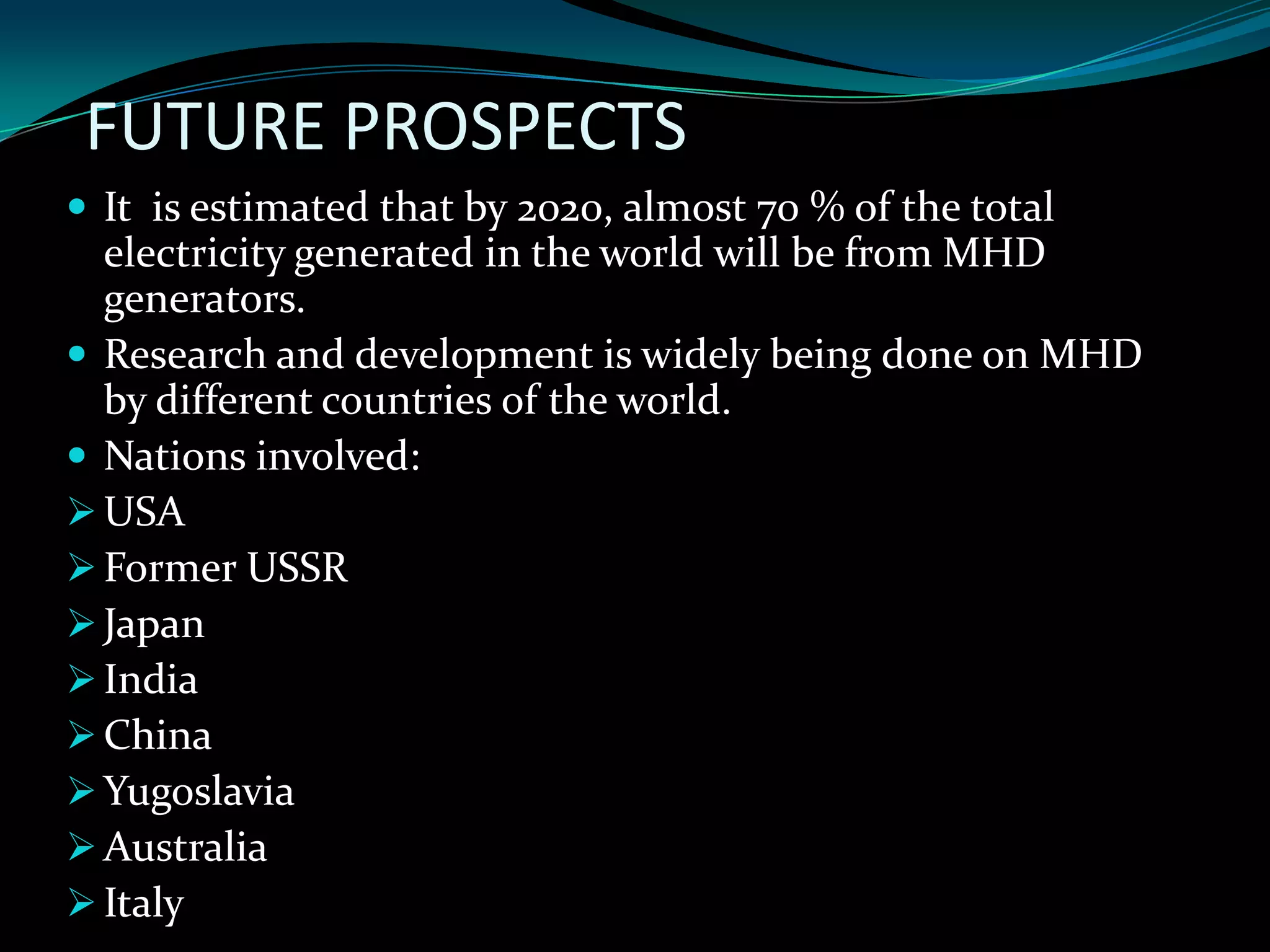 FUTURE PROSPECTS
 It is estimated that by 2020, almost 70 % of the total
electricity generated in the world will be from MHD
generators.
 Research and development is widely being done on MHD
by different countries of the world.
 Nations involved:
USA
Former USSR
Japan
India
China
Yugoslavia
Australia
Italy
 