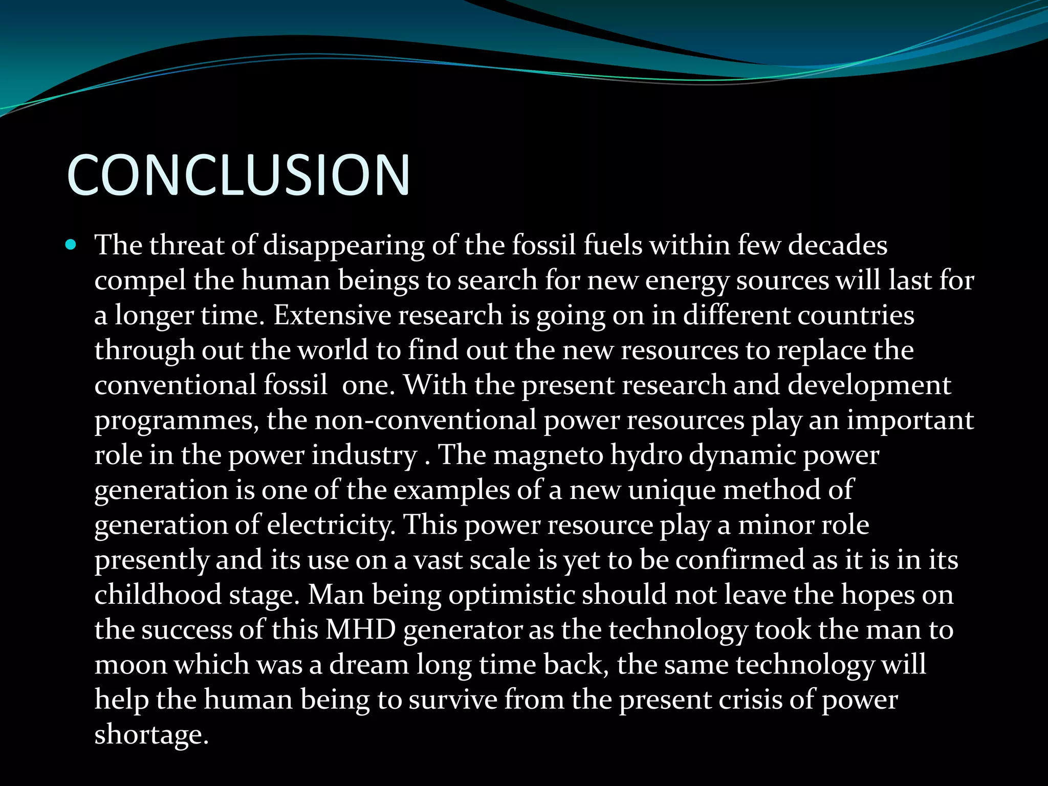 CONCLUSION
 The threat of disappearing of the fossil fuels within few decades
compel the human beings to search for new energy sources will last for
a longer time. Extensive research is going on in different countries
through out the world to find out the new resources to replace the
conventional fossil one. With the present research and development
programmes, the non-conventional power resources play an important
role in the power industry . The magneto hydro dynamic power
generation is one of the examples of a new unique method of
generation of electricity. This power resource play a minor role
presently and its use on a vast scale is yet to be confirmed as it is in its
childhood stage. Man being optimistic should not leave the hopes on
the success of this MHD generator as the technology took the man to
moon which was a dream long time back, the same technology will
help the human being to survive from the present crisis of power
shortage.
 