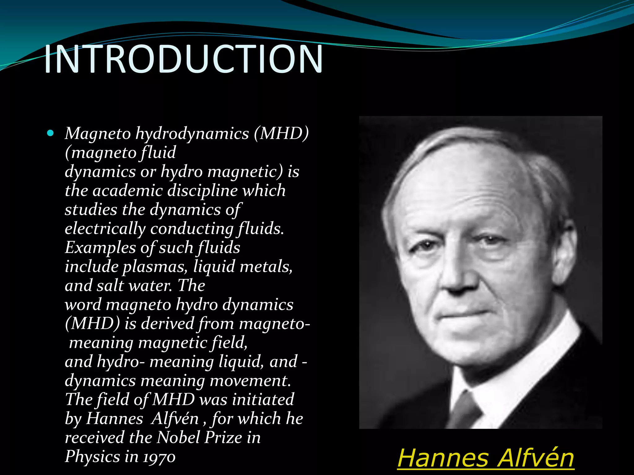 INTRODUCTION
 Magneto hydrodynamics (MHD)
(magneto fluid
dynamics or hydro magnetic) is
the academic discipline which
studies the dynamics of
electrically conducting fluids.
Examples of such fluids
include plasmas, liquid metals,
and salt water. The
word magneto hydro dynamics
(MHD) is derived from magneto-
meaning magnetic field,
and hydro- meaning liquid, and -
dynamics meaning movement.
The field of MHD was initiated
by Hannes Alfvén , for which he
received the Nobel Prize in
Physics in 1970 Hannes Alfvén
 