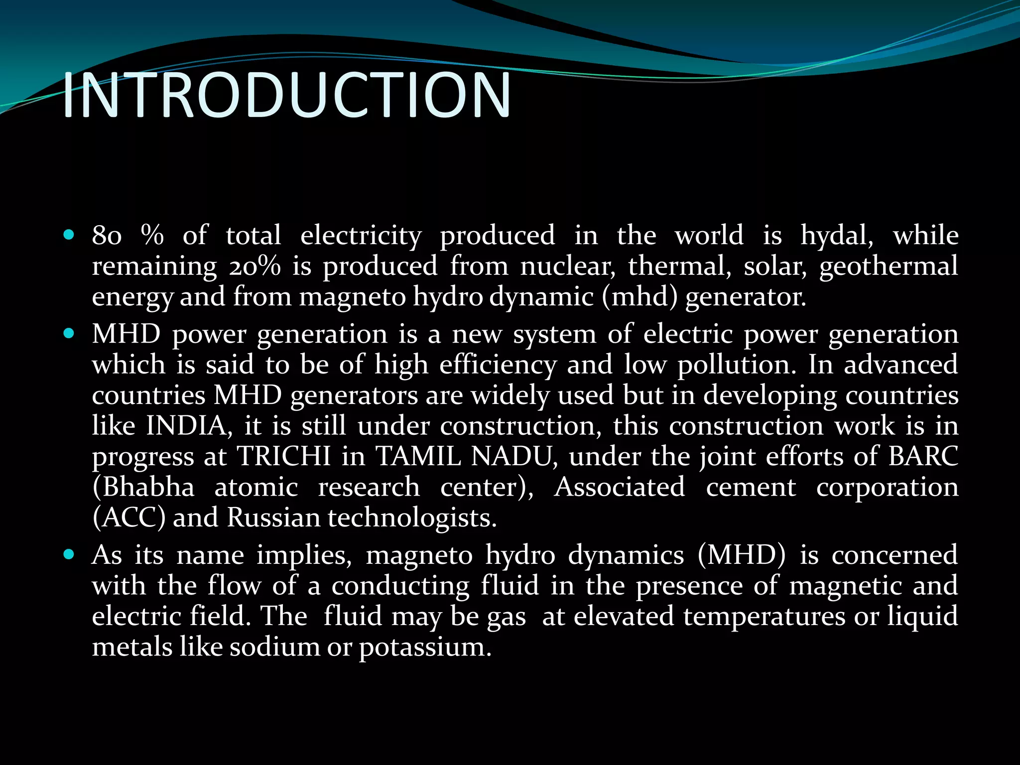 INTRODUCTION
 80 % of total electricity produced in the world is hydal, while
remaining 20% is produced from nuclear, thermal, solar, geothermal
energy and from magneto hydro dynamic (mhd) generator.
 MHD power generation is a new system of electric power generation
which is said to be of high efficiency and low pollution. In advanced
countries MHD generators are widely used but in developing countries
like INDIA, it is still under construction, this construction work is in
progress at TRICHI in TAMIL NADU, under the joint efforts of BARC
(Bhabha atomic research center), Associated cement corporation
(ACC) and Russian technologists.
 As its name implies, magneto hydro dynamics (MHD) is concerned
with the flow of a conducting fluid in the presence of magnetic and
electric field. The fluid may be gas at elevated temperatures or liquid
metals like sodium or potassium.
 