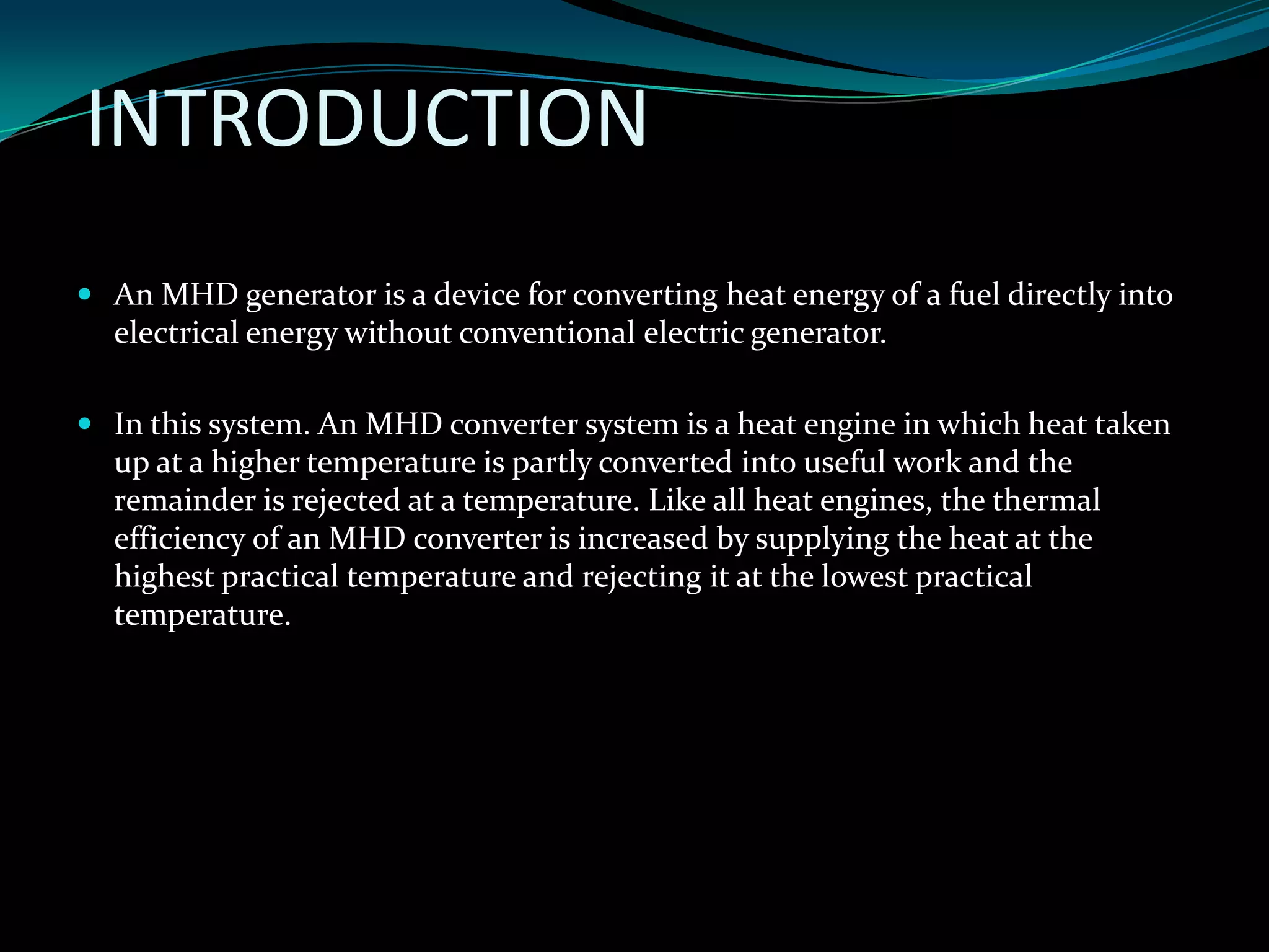 INTRODUCTION
 An MHD generator is a device for converting heat energy of a fuel directly into
electrical energy without conventional electric generator.
 In this system. An MHD converter system is a heat engine in which heat taken
up at a higher temperature is partly converted into useful work and the
remainder is rejected at a temperature. Like all heat engines, the thermal
efficiency of an MHD converter is increased by supplying the heat at the
highest practical temperature and rejecting it at the lowest practical
temperature.
 