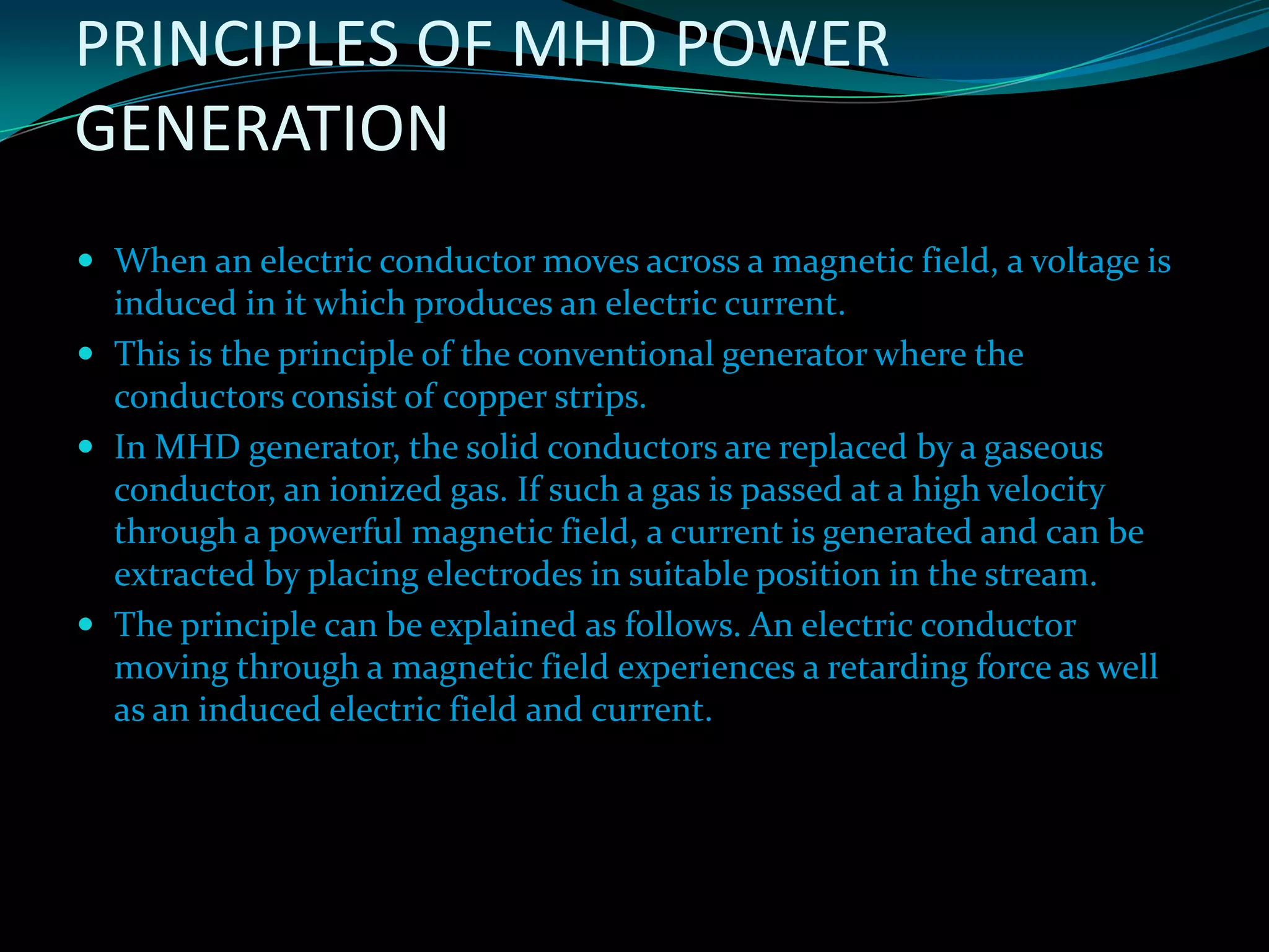 PRINCIPLES OF MHD POWER
GENERATION
 When an electric conductor moves across a magnetic field, a voltage is
induced in it which produces an electric current.
 This is the principle of the conventional generator where the
conductors consist of copper strips.
 In MHD generator, the solid conductors are replaced by a gaseous
conductor, an ionized gas. If such a gas is passed at a high velocity
through a powerful magnetic field, a current is generated and can be
extracted by placing electrodes in suitable position in the stream.
 The principle can be explained as follows. An electric conductor
moving through a magnetic field experiences a retarding force as well
as an induced electric field and current.
 