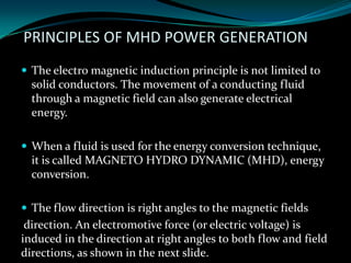 PRINCIPLES OF MHD POWER GENERATION
 The electro magnetic induction principle is not limited to
solid conductors. The movement of a conducting fluid
through a magnetic field can also generate electrical
energy.
 When a fluid is used for the energy conversion technique,
it is called MAGNETO HYDRO DYNAMIC (MHD), energy
conversion.
 The flow direction is right angles to the magnetic fields
direction. An electromotive force (or electric voltage) is
induced in the direction at right angles to both flow and field
directions, as shown in the next slide.
 
