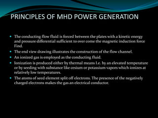 PRINCIPLES OF MHD POWER GENERATION
 The conducting flow fluid is forced between the plates with a kinetic energy
and pressure differential sufficient to over come the magnetic induction force
Find.
 The end view drawing illustrates the construction of the flow channel.
 An ionized gas is employed as the conducting fluid.
 Ionization is produced either by thermal means I.e. by an elevated temperature
or by seeding with substance like cesium or potassium vapors which ionizes at
relatively low temperatures.
 The atoms of seed element split off electrons. The presence of the negatively
charged electrons makes the gas an electrical conductor.
 